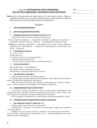 Дата _______________________
Клас _______________________
Урок 36. Розрізнення слів із коренями,
що звучать однаково, але мають різне значення
Мета: вчити учнів розрізняти між собою групи слів, у яких корені звучать і пишуться
однаково, але мають різне значення; розвивати мовне чуття; виховувати любов до
української мови, прагнення краще вивчати і досліджувати її.
Хід уроку
I.	 Організаційний момент
II.	Актуалізація опорних знань
1.	Перевірка домашнього завдання (вправа159,с.73)
—	Згрупуйте слова, поясніть, як ви їх згрупували.
1)	Сум, сумний, сумувати — споріднені; сумувати, журитися, нудьгувати —
синоніми; сумний, сумного, сумному — різні форми того самого слова.
2)	Майстер, майстра, майстрові — різні форми того самого слова; майстер,
майструвати, майстерний — споріднені; майструвати, ви­готовляти, ро-
бити — синоніми.
2.	Каліграфічна хвилинка
Є є Єє нє лє єс єр
Єнот заєць ллє
Є в глечику молоко, та голова не влізе.
—	Як ви розумієте прислів’я?
—	У яких словах кількість букв і звуків різниться?
3.	Словникова робота
Гра «Склади слова — назви професій»
ооксмнват аттеудп идерторк каемхні
(Космонавт, депутат, директор, механік)
4.	Гра «Дослідіть та доведіть»
—	Прочитайте речення, записані на дошці.
У нашому будинку живе видатний письменник. Біля будинка росте велике
дерево. За будинком про­ходить магістраль.
—	Що ви можете сказати про виділені слова (будинку, будинка, будин-
ком) — вони споріднені чи це форми слова будинок? До­ведіть.
III.	Повідомлення теми і мети уроку.
—	Сьогодні на уроці ви дізнаєтеся про ще одну ціка­ву особливість слів
української мови. Будемо вчитися розрізняти групи слів, у яких корені зву­
чать і пишуться однаково, але мають зовсім різне значення.
—	Як ви гадаєте, чи можна такі слова назвати спільнокореневими? Чому?
IV.	Сприймання й усвідомлення нового матеріалу
1.	Гра «Однакові чи різні?» (вправа160,с.73)
—	Прочитайте слова. Позначте у них корені.
—	Поміркуйте і скажіть, чи однакові за значенням корені слів першого
і другого рядків.
—	Корені слів, які тільки звучать однаково, але мають різне значення,—
це різні корені. Наприклад, слова літак, літо — не спільнокореневі, бо в них
корені, різні за значенням.
83
 