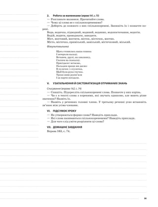 2.	Робота за малюнками (вправа161,с.73)
—	Розгляньте малюнки. Прочитайте слова.
—	Чому ці слова не є спільнокореневими?
—	Доберіть до кож­ного з них спільнокореневі. Запишіть їх і позначте ко-
рені.
Вода, водичка, підводний, водяний, водяник, водопостачання, водогін.
Водій, водити, проводжати, заводити.
Міст, мостовий, мостити, місток, місточок, мостик.
Місто, містечко, приміський, заміський, містечковий, міський.
Фізкультхвилинка
Щось стомилась наша спинка
І затерпли пальці.
Встанем, друзі, на хвилинку,
Скачем на скакалці.
Присідаєм і встаємо,
Пальцям працю ми даємо:
В кулачок і з кулачка,
Щоб була рука гнучка.
Трохи шию розім’яли
І за парти посідали.
V.	Узагальнення й систематизація отриманих знань
Списування (вправа 162, с. 74)
—	Спишіть. Підкресліть спільнокореневі слова. Позначте у них корінь.
—	Чи є в тексті слова з коренями, які звучать однаково, але мають різне
значення? Назвіть їх.
—	Назвіть у реченнях головні члени. У третьому реченні усно встановіть
зв’язок між усіма членами.
VІ.	Підсумок уроку
—	Як утворюються форми слова? Наведіть приклади.
—	Які слова називаються спільнокореневими? Наведіть приклади.
—	Для чого слід уміти розрізняти ці слова?
VІІ.	Домашнє завдання
Вправа 163, с. 74.
84
 