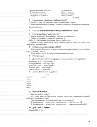 Поміркуй над цим, прикинь —
Не поїдем навмання.
У закритім складі гість,
У відкритім — гостя жди.
А є й виняток!
Хобот — хобота.
Й ще сучасніший:
Робот — робота.
Д. Білоус
2.	Вправляння у змінюванні слів (вправа165,с.75)
—	Змініть слова так, щоб змінився голосний звук у корені.
—	Побудуйте словосполучення з кожною парою слів. Запишіть за зразком.
Фізкультхвилинка
V.	Узагальнення й систематизація отриманих знань
1.	Робота над віршем (вправа166,с.75)
—	Прочитайте вірш. Поміркуйте, чому він так названий.
—	Доберіть споріднені слова до слова бабуся.
Бабуся — бабусенька, бабусечка, бабуня, бабусечка.
—	Зверніть увагу на виділені слова. Змініть усно ці слова так, щоб голо-
сний звук у них змінився.
2.	Вибіркове списування (вправа167,с.75)
—	Прочитайте. Випишіть з тексту спільнокореневі слова, в яких зміню-
ється голосний у корені.
—	Усно зробіть звуко-буквений аналіз слова дзвонить.
3.	Робота в парах
1)	 Доповніть словосполучення формою слова, що означає один предмет.
Навчальні речі — навчальна...
круторогі воли — круторогий...
дерев’яні столи — дерев’яний...
кухонні ножі — кухонний...
сильні громи — сильний...
2)	 Змініть форму слова за зразком.
є нема
радість — радості
слова —
школа —
ремінь —
лебідь —
сім —
VІ.	Підсумок уроку
—	Що вивчали на уроці?
—	Які зміни можуть відбуватися у корені слова при змінюванні слова або
добиранні споріднених слів?
—	Чергування яких голосних звуків ми вчили на уроці?
—	У якому складі — відкритому чи закритому — чується звук [і]?
—	У якому складі — відкритому чи закритому — чуються звуки [о], [е]?
VІІ.	Домашнє завдання
Вправа 168, с. 76.
86
 