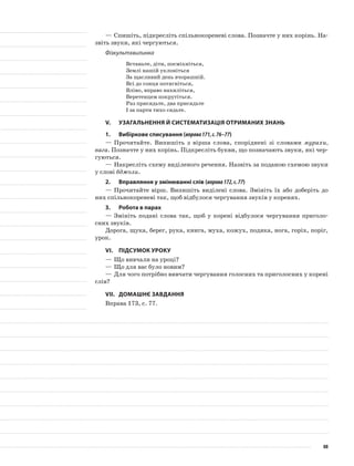 —	Спишіть, підкресліть спільнокореневі слова. Позначте у них корінь. На-
звіть звуки, які чергуються.
Фізкультхвилинка
Встаньте, діти, посміхніться,
Землі нашій уклоніться
За щасливий день вчорашній.
Всі до сонця потягніться,
Вліво, вправо нахиліться,
Веретенцем покрутіться.
Раз присядьте, два присядьте
І за парти тихо сядьте.
V.	Узагальнення й систематизація отриманих знань
1.	Вибіркове списування (вправа171,с.76–77)
—	Прочитайте. Випишіть з вірша слова, споріднені зі сло­вами мурахи,
вага. Позначте у них корінь. Підкресліть букви, що позначають звуки, які чер-
гуються.
—	Накресліть схему виділеного речення. Назвіть за поданою схемою звуки
у слові бджоли.
2.	Вправляння у змінюванні слів (вправа172,с.77)
—	Прочитайте вірш. Випишіть виділені слова. Змініть їх або доберіть до
них спільнокореневі так, щоб відбулося чергу­вання звуків у коренях.
3.	Робота в парах
—	Змініть подані слова так, щоб у корені відбулося чергування приголо-
сних звуків.
Дорога, щука, берег, рука, книга, муха, кожух, подяка, нога, горіх, поріг,
урок.
VІ.	Підсумок уроку
—	Що вивчали на уроці?
—	Що для вас було новим?
—	Для чого потрібно вивчати чергування голосних та приголосних у корені
слів?
VІІ.	Домашнє завдання
Вправа 173, с. 77.
88
 