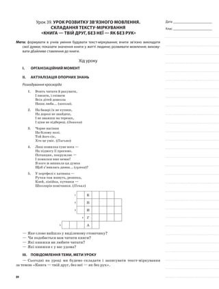 Дата _______________________
Клас _______________________
Урок 39. Урок розвитку зв’язного мовлення.
Складання тексту-міркування
«Книга — твій друг, без неї — як без рук»
Мета: формувати в учнів уміння будувати текст-міркування; вчити зв’язно викладати
свої думки; показати значення книги у житті людини; розвивати мовлення; вихову-
вати дбайливе ставлення до книги.
Хід уроку
I.	 Організаційний момент
II.	Актуалізація опорних знань
Розгадування кросворда
1.	 Вчить читати й рахувати,
І писати, і співати
Всіх дітей довкола
Наша люба... (школа).
2.	 На базарі їх не купиш,
На дорозі не знайдеш,
І не зважиш на терезах,
І ціни не підбереш. (Знання)
3.	 Чорне насіння
На білому полі.
Той його сіє,
Хто це уміє. (Письмо)
4.	 Лиш помилка суне носа —
На підмогу її просимо.
Потанцює, покружляє —
І помилки вже немає!
В кого ж виникла ця думка
Щоб з’явилась дивна... (гумка)?
5.	 У портфелі є хатинка —
Ручки там живуть, резинка,
Клей, лінійка, кутники —
Школярів помічники. (Пенал)
1 К
2 Н
3 И
4 Г
5 А
—	Яке слово вийшло у виділеному стовпчику?
—	Чи подобається вам читати книги?
—	Які книжки ви любите читати?
—	Які книжки є у вас удома?
III.	Повідомлення теми, мети уроку
—	Сьогодні на уроці ми будемо складати і записувати текст-міркування
за темою «Книга — твій друг, без неї — як без рук».
89
 