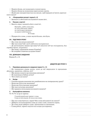 —	Назвіть букви, які позначають голосні звуки.
—	Назвіть букви на позначення приголосних звуків.
—	Який знак використовується на письмі, щоб передати м’якість приголо-
сного звука?
2.	 «Попрацюймо разом!» (вправа8,с.8)
—	Запишіть в абетковій послідовності назви міст.
3.	Письмо з пам’яті
—	Вивчіть вірш і запишіть його з пам’яті.
Вивчайте, любіть свою мову,
як світлу Вітчизну любіть,
як стягів красу малинову,
як рідного неба блакить.
В. Сосюра
—	Підкресліть слова, у яких звуків більше, ніж букв.
VII.	Підсумок уроку
—	Яку тему ми почали вивчати?
—	Що таке мова? (Це засіб людського спілкування.)
—	Де застосовують знання про мову? (У мовленні під час спілкування, для
передачі думок, почуттів.)
—	Яка мова є державною мовою України?
—	Як потрібно ставитися до рідної мови?
VIII.	Домашнє завдання
Вправа 9, с. 9.
Додаток до уроку 3
1.	Перевірка домашнього завдання (вправа19,с.13)
—	Як поводилася дідова дочка, коли до неї зверталися із проханням
яблунька, криничка, собачка, піч?
—	Що можна сказати про мовлення дівчинки?
—	Як відповідала бабина дочка?
—	Чого вчить ця казка?
2.	Бесіда
—	З якими видами мовлення ми ознайомилися на попередньому уроці?
—	Яким має бути усне мовлення?
—	Яким має бути писемне мовлення?
—	Що таке культура мовлення?
—	Які правила спілкування ви можете назвати?
3.	Каліграфічна хвилинка
Чч Чч Чч ча ар ів чарівна
У нашій рідній мові чарівні є слова.
Слова ці всім відомі, бо сила в них жива.
—	Про які слова йдеться у вірші? Які слова ввічливості ви знаєте?
—	Доберіть спільнокореневі слова до слова слова, позначте корінь.
—	До слова жива доберіть слово, протилежне за значенням.
—	Слова рідній, чарівні поділіть на склади для переносу.
9
 