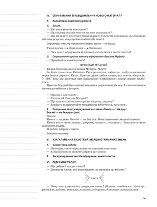 IV.	Сприймання й усвідомлення нового матеріалу
1.	Колективна підготовча робота
1)	 Бесіда.
—	Які типи текстів вам відомі?
—	Над якими типами текстів ми вже працювали?
—	Що ви знаєте про текст-міркування? (У тексті-міркуванні ми доводимо
або заперечуємо, чому предмет або особа такі.)
Структура тексту міркування (опорна схема — на дошці)
Твердження Доведення Висновок
—	Чим текст-міркування відрізняється від інших типів текстів?
2)	 Опрацювання зразка тексту-міркування «Ярослав Мудрий».
—	Прочитайте уважно текст!
Ярослав Мудрий
Князя Ярослава народ назвав Мудрим. Чому?
За його правління Київська Русь розквітла, зміцніла, здобула визнання
серед інших держав. Князь Ярослав дуже любив книги, усе життя збирав їх.
У 1037 році він заснував при Київському Софійському соборі першу бібліо-
теку.
Ярослав Мудрий був справді видатним державним діячем. І з таким іменем
назавжди ввійшов у історію.
—	Про кого цей текст?
—	Хто такий Ярослав Мудрий?
—	Що цікавого дізналися про цю видатну людину?
—	Знайдіть та прочитайте твердження (доведення, висновок).
2.	Складання тексту-міркування за темою «Книга — твій друг,
без неї — як без рук» (усно)
Зразок
Книга — це диво. Без неї — як без рук. Вона приносить людині користь.
Книга вчить мене розуму, доброти, чесності, сміливості. Вона вчить мене
шанувати людей.
Я люблю і бережу книги.
Фізкультхвилинка
V.	Узагальнення й систематизація отриманих знань
1.	Самостійна робота
—	Напишіть текст-міркування за поданим початком.
—	За бажанням ви можете дібрати заголовок.
2.	 Заслуховування текстів-міркувань, аналіз текстів
VІ.	Підсумок уроку
—	Що робить і що дає книга?
—	Допишіть слова, які відповідають на питання що робить?
книга
—	Чому книгу вважають джерелом знань? (Навчає, повідомляє, збагачує,
розважає, радить, розказує, розвиває, відкриває, допомагає, ознайомлює)
90
 