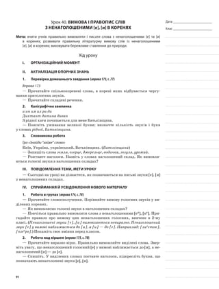 Дата _______________________
Клас _______________________
Урок 40. Вимова і правопис слів
з ненаголошеними [е], [и] в коренях
Мета: вчити учнів правильно вимовляти і писати слова з ненаголошеними [е] та [и]
в коренях; розвивати правильну літературну вимову слів із ненаголошеними
[е], [и] в коренях; виховувати бережливе став­лення до природи.
Хід уроку
I.	 Організаційний момент
II.	Актуалізація опорних знань
1.	Перевірка домашнього завдання (вправа173,с.77)
Вправа 173
—	Прочитайте спільнокоре­неві слова, в корені яких відбувається чергу-
вання приголосних звуків.
—	Прочитайте складені речення.
2.	Каліграфічна хвилинка
и ин им ил ри ди
Диктант дитина диван
З рідної хати починається для мене Батьківщина.
—	Поясніть уживання великої букви; визначте кількість звуків і букв
у словах рідної, Батьківщина.
3.	Словникова робота
Гра «Знайди “зайве” слово»
Київ, Україна, український, Батьківщина. (Батьківщина)
—	Запишіть слова земля, озерце, джерельце, водичка, зозуля, урожай.
—	Розставте наголоси. Назвіть у словах наголошений склад. Як вимовля-
ються голосні звуки в наголошених складах?
III.	Повідомлення теми, мети уроку
—	Сьогодні на уроці ви дізнаєтеся, як позначаються на письмі звуки [е], [и]
у ненаголошених складах.
IV.	Сприймання й усвідомлення нового матеріалу
1.	Робота в групах (вправа174,с.78)
—	Прочитайте словоспо­лучення. Порівняйте вимову голосних звуків у ви-
ділених коренях.
—	Як вимовляємо голосні звуки в наголошених складах?
—	Повчіться правильно вимовляти слова з ненаголошени­ми [еи], [ие]. При-
гадайте правило про вимову цих ненаголошених голосних, вивчене в 2-му
класі. (Ненаголошені звуки [е], [и] вимовля­ються невиразно. Ненаголошений
звук [е] у вимові наближається до [и], а [и] — до [е]. Наприклад: [лиесток],
[озеиро].) Покажіть своє вміння перед класом.
2.	Робота над віршем (вправа175,с.78)
—	Прочитайте виразно вірш. Правильно вимовляйте виділені слова. Звер-
ніть увагу, що ненаголошений голосний [е] у вимові наближається до [и], а не-
наголошений [и] — до [е].
—	Спишіть. У виділених словах поставте наголоси, підкресліть букви, що
позначають ненаголошені звуки [е], [и].
91
 