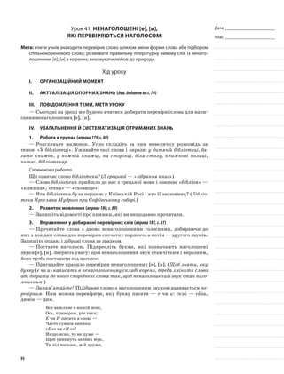 Дата _______________________
Клас _______________________
Урок 41. Ненаголошені [е], [и],
які перевіряються наголосом
Мета: вчити учнів зна­ходити перевірне слово шляхом зміни форми слова або підбором
спільнокореневого слова; розвивати правильну літературну вимову слів із ненаго-
лошеними [е], [и] в коренях; виховувати любов до природи.
Хід уроку
I.	 Організаційний момент
II.	Актуалізація опорних знань (див.додатокнас.70)
III.	Повідомлення теми, мети уроку
—	Сьогодні на уроці ми будемо вчитися добирати перевірні слова для напи-
сання ненаголошених [е], [и].
IV.	Узагальнення й систематизація отриманих знань
1.	Робота в групах (вправа179,с.80)
—	Розгляньте малюнок. Усно складіть за ним невеличку розповідь за
темою «У бібліотеці». Уживайте такі слова і вирази: у дитячій бібліотеці, ба-
гато книжок, у кожній книжці, на сторінці, біля столу, книжкові полиці,
читач, бібліотекар.
Словникова робота
Що означає слово бібліотека? (З грецької — «зібрання книг»)
—	Слово бібліотека прийшло до нас з грецької мови і означає «бібліон» —
«книжка», «тека» — «сховище».
—	Яка бібліотека була першою у Київській Русі і хто її засновник? (Бібліо-
тека Ярослава Мудрого при Софіївському соборі.)
2.	Розвиток мовлення (вправа180,с.80)
—	Запишіть відомості про книжки, які ви нещо­давно прочитали.
3.	Вправляння у добиранні перевірних слів (вправа181,с.81)
—	Прочитайте слова з двома ненаголошеними голосними, добираючи до
них з довідки слова для перевірки спочатку першого, а потім — другого звуків.
Запишіть подані і дібрані слова за зразком.
—	Поставте наголоси. Підкресліть букви, які позначають наголошені
звуки [е], [и]. Зверніть увагу: щоб ненаголошений звук став чітким і вираз­ним,
його треба поставити під наголос.
—	Пригадайте правило перевірки ненаголошених [е], [и]. (Щоб знати, яку
букву (е чи и) написати в ненаголошеному складі кореня, треба змінити слово
або дібрати до нього споріднені слова так, щоб не­наголошений звук став наго-
лошеним.)
—	Запам’ятайте! Підібране слово з наголошеним звуком назива­ється пе-
ревірним. Ним можна перевірити, яку букву писати — е чи и: село — села,
димок — дим.
Все важливе в нашій мові,
Ось, приміром, річ така:
Е чи И писати в слові —
Часто сумнів виника:
сЕло чи сИло?
Якщо ясно, то не дуже —
Щоб уникнуть зайвих мук,
Ти під наголос, мій друже,
93
 