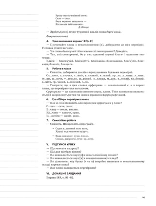 Зразу став сумнівний звук:
Село — села.
Звук виразно зазвучить —
Як писать тебе навчить.
Д. Білоус
—	Зробіть (усно) звуко-буквений аналіз слова дерев’яний.
Фізкультхвилинка
4.	Усне виконання вправи 182 (с.81)
—	Прочитайте слова з ненаголошеним [и], добираючи до них перевірні.
У словах ставте наголос.
—	Чи слова блискучий і блискавка спільнокореневі? Доведіть.
—	Так, спільнокореневі, бо у них однакові корені блиск- і однакове зна-
чення.
Блиск — блискучий, блискотіти, блискавка, блискавиця, блиснути, блис-
кати, блискіт, блищати.
5.	Робота в парах
—	Спишіть, добираючи до слів з пропущеними буквами перевірні.
Сх..лити, л..сточки, т..мніє, в..сняний, в..селий, кр..ло, л..жить, л..тить,
ст..пи, ш..поче, т..хенько, ш..рокий, к..слиця, м..док, в..сокий, гл..бокий,
д..міти, гр..чаний, в..шневий, с..ло.
—	Говорять, що в цих словах орфограма — ненаголошені е, и в корені
слова, що перевіряються наголосом.
Орфограма — це написання певного звука, слова. Таке написання визнача-
ється й закріплюється тим чи іншим правилом (орфографічним).
6.	Гра «Обери перевірне слово»
—	Яке зі слів підходить для перевірки орфограми у слові?
С..лач — села, сила.
В..сляр — весла, вислав.
Кр..чати — крекче, крик.
Ш..потіти — шепіт, шип.
7.	Самостійна робота
—	Спишіть. Підкресліть орфограму.
Садок в..шневий коло хати,yy
Хрущі над вишнями гудуть.
Вода оживляє і луки, і поле,yy
Співає, дзюркоче, тече і ш..поче.
V.	Підсумок уроку
—	Що вивчали на уроці?
—	Що для вас було новим?
—	Як вимовляється звук [е] в ненаголошеному складі?
—	Як вимовляється звук [и] в ненаголошеному складі?
—	Як дізнатися, яку букву (е чи и) потрібно написати в ненаголошеному
складі кореня слова?
—	Яке слово називається перевірним?
VІ.	Домашнє завдання
Вправа 183, с. 81–82.
94
 