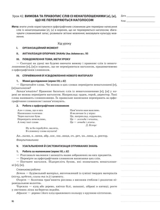 Дата _______________________
Клас _______________________
Урок 42. Вимова та правопис слів із ненаголошеними [е], [и],
що не перевіряються наголосом
Мета: вчити учнів користуватися орфографічним словником для перевірки написання
слів із ненаголошеними [е], [и] в коренях, що не перевіряються наголосом; збага-
чувати словниковий запас; роз­вивати зв’язне мовлення; виховувати культуру мов-
лення.
Хід уроку
I.	 Організаційний момент
II.	Актуалізація опорних знань (див.додатокнас.70)
III.	Повідомлення теми, мети уроку
—	Сьогодні на уроці ми будемо вивчати вимову і правопис слів із ненаго-
лошеними [е], [и] в коренях, що не перевіряються наголосом, працюватимемо
з орфографічним словником.
IV.	Сприймання й усвідомлення нового матеріалу
1.	Мовні дослідження (вправа184,с.82)
—	Прочитайте слова. Чи можна в цих словах перевірити ненаголошені [е],
[и] наголосом?
Запам’ятайте! Правопис багатьох слів із ненаголошеними [е], [и] у ко-
рені не можна перевірити наголосом. Наприклад: орден, герой, директор. Такі
сло­ва називають словниковими. Їх правильне напи­сання перевіряють за орфо-
графічним словником і запам’ятовують.
2.	Робота з орфографічним словником
Але є слова, що в них
Написання голосних
Через наголос бува
Перевірить неможливо,
А тому такі слова
Пам’ятати нам важливо.
Я включаю їх у вірш:
Це, наприклад, керувати,
Це — легенда і чекати,
Це — левада і леміш.
Д. Білоус
Ну ж бо спробуйте, малята,
В словнику слова шукати!
Ап..льсин, к..шеня, абр..кос, пш..ниця, оч..рет, хв..лина, д..ректор.
Фізкультхвилинка
V.	Узагальнення й систематизація отриманих знань
1.	Робота за малюнками (вправа185,с.82)
—	Розгляньте малюнки і запишіть назви зображених на них предметів.
—	Перевірте за орфографічним словником написання цих слів.
—	Поставте наголоси. Підкресліть букви, які позначають нена­голоше-
ні [е], [и].
Словникова робота
Бетон — будівельний матеріал, виготовлений із суміші твердих матеріалів
(піску, щебеню, глини та ін.) і цементу.
Очерет — болотяна трав’яниста рослина з високим стеблом і розлогою пі-
рамідальною волоттю.
Черемха — кущ або дерево, квітки білі, запашні, зібрані в китиці; росте
у листяних лісах на берегах водойм.
Абрикос — дерево і його плід оранжевого кольору з круп­ною кісточкою.
95
 