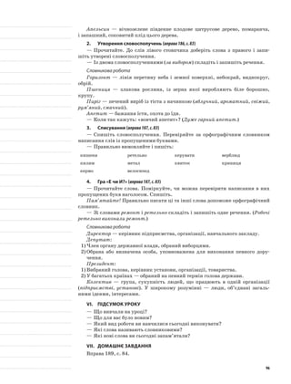 Апельсин — вічнозелене південне плодове цитрусове дерево, помаранча,
і запашний, соковитий плід цього дерева.
2.	Утворення словосполучень (вправа186,с.83)
—	Прочитайте. До слів лівого стовпчика доберіть слова з правого і запи-
шіть утворені словосполучення.
—	Із двома словосполученнями (за вибором) складіть і запишіть речення.
Словникова робота
Горизонт — лінія перетину неба і земної поверхні, небокрай, виднокруг,
обрій.
Пшениця — злакова рослина, із зерна якої виробляють біле борошно,
крупу.
Пиріг — печений виріб із тіста з начинкою (яблучний, ароматний, свіжий,
рум’яний, смачний).
Апетит — бажання їсти, охота до їди.
—	Коли так кажуть: «вовчий апетит»? (Дуже гарний апетит.)
3.	Списування (вправа187,с.83)
—	Спишіть словосполучення. Перевіряйте за орфографіч­ним словником
написання слів із пропущеними буквами.
—	Правильно вимовляйте і пишіть:
кишеня ретельно керувати верблюд
килим метал квиток криниця
кермо велосипед
4.	Гра «Е чи И?» (вправа187,с.83)
—	Прочитайте слова. Поміркуйте, чи можна перевірити написання в них
пропущених букв наголосом. Спишіть.
Пам’ятайте! Правильно писати ці та інші слова допоможе орфографічний
словник.
—	Зі словами ремонт і ретельно складіть і запишіть одне речення. (Робочі
ретельно виконали ремонт.)
Словникова робота
Директор — керівник підприємства, організації, навчального закладу.
Депутат:
1)	Член органу державної влади, обраний виборцями.
2)	Обрана або визначена особа, уповноважена для виконання певного дору-
чення.
Президент:
1)	Вибраний голова, керівник установи, організації, товариства.
2)	У багатьох країнах — обраний на певний термін голова держави.
Колектив — група, сукупність людей, що працюють в одній організації
(підприємстві, установі). У широкому розумінні — люди, об’єднані загаль-
ними ідеями, інтересами.
VІ.	Підсумок уроку
—	Що вивчали на уроці?
—	Що для вас було новим?
—	Який вид роботи ви навчилися сьогодні вико­нувати?
—	Які слова називають словниковими?
—	Які нові слова ви сьогодні запам’ятали?
VІІ.	Домашнє завдання
Вправа 189, с. 84.
96
 