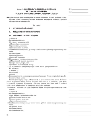 Дата _______________________
Клас _______________________
Урок 43. Контроль та оцінювання знань
за темами «Речення»,
«Слово. Значення слова», «Будова слова»
Мета: перевірити мовні знання учнів за темами «Речення», «Слово. Значення слова»,
«Будова слова»; розвивати писемне мовлення; виховувати охайність, культуру
оформлення письмових робіт.
Хід уроку
I.	 Організаційний момент
II.	Повідомлення теми, мети уроку
ІІІ.	Виконання тестових завдань
1 варіант
1.	Визнач тип речення.
Як гарно у весняному лісі!
а)	Розповідне, неокличне;
б)	розповідне, окличне;
в)	спонукальне, окличне.
2.	Знайди словосполучення, у якому слово золотий ужите у переносному зна-
ченні.
а)	Золоті руки;
б)	золота обручка;
в)	золотий годинник.
3.	Познач групу спільнокореневих слів.
а)	Маленький, малюк, малюнок;
б)	море, моряк, морський;
в)	малина, мальовничий, маляр.
4.	До поданих слів добери перевірні слова. Устав пропущені букви.
Ст..мніло —
л..сточок —
кн..жковий —
ш..поче —
5.	Випиши з тексту слова з пропущеними бук­вами. Устав потрібні літери. До-
бери перевірні слова.
Стояло тихе предв..чір’я. Ми йшли й м..лувалися осіннім лісом. А він по-
ринув в урочисту тишу. Сонце яскраво освітлювало в..ршечки д..рев. Їхнє
в..рховіття здавалось золотавим. Особливо вабили зір клени. Ген в..днілися
кущі глоду. Важкі ґрона зв..сали до з..млі. (За І. Кирієм)
6.	Добери і запиши 5–6 слів, правопис яких потрібно перевіряти за слов-
ником.
2 варіант
1.	Визнач тип речення.
Діти, бережіть пам’ять про свій рід!
а)	Спонукальне, неокличне;
б)	спонукальне, окличне;
в)	розповідне, окличне.
2.	Знайди словосполучення, у якому слово срібний ужите в переносному зна-
ченні.
а)	Срібний голос;
б)	срібна ложка;
в)	срібний браслет.
97
 