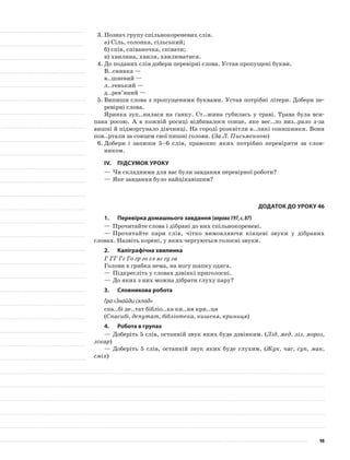3.	Познач групу спільнокореневих слів.
а)	Сіль, солонка, сільський;
б)	спів, співаночка, співати;
в)	хвилина, хвиля, хвилюватися.
4.	До поданих слів добери перевірні слова. Устав пропущені букви.
В..снянка —
в..шневий —
л..генький —
д..рев’яний —
5.	Випиши слова з пропущеними буквами. Устав потрібні літери. Добери пе-
ревірні слова.
Яринка зуп..нилася на ґанку. Ст..жина губилась у траві. Трава була вси-
пана росою. А в кожній ро­сиці відбивалося сонце, яке вес..ло виз..рало з-за
вишні й підморгувало дівчинці. На городі розквітли в..ликі соняшники. Вони
пов..ртали за сонцем свої пишні голови. (За Л. Письменною)
6.	Добери і запиши 5–6 слів, правопис яких потрібно перевіряти за слов-
ником.
IV.	Підсумок уроку
—	Чи складними для вас були завдання перевірної роботи?
—	Яке завдання було найцікавішим?
Додаток до уроку 46
1.	Перевірка домашнього завдання (вправа197,с.87)
—	Прочитайте слова і дібрані до них спільнокореневі.
—	Прочитайте пари слів, чітко вимовляючи кінцеві звуки у дібраних
словах. Назвіть корені, у яких чергуються голосні звуки.
2.	Каліграфічна хвилинка
Г ГГ Гг Го гр го гл яг гу га
Голови в грибка нема, на ногу шапку одяга.
—	Підкресліть у словах дзвінкі приголосні.
—	До яких з них можна дібрати глуху пару?
3.	Словникова робота
Гра «Знайди склад»
спа..бі де..тат бібліо..ка ки..ня кри..ця
(Спасибі, депутат, бібліотека, кишеня, криниця)
4.	Робота в групах
—	Доберіть 5 слів, останній звук яких буде дзвінким. (Лід, мед, ліз, мороз,
лікар)
—	Доберіть 5 слів, останній звук яких буде глухим. (Жук, час, суп, мак,
сміх)
98
 