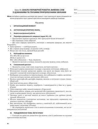 Дата _______________________
Клас _______________________
Урок 44. Аналіз перевірної роботи. Вимова слів
із дзвінкими та глухими приголосними звуками
Мета: поглибити уявлення школярів про дзвінкі і глухі приголо­сні звуки; розвивати на-
вички розрізняти глухі і дзвінкі приголосні; виховувати любов до природи.
Хід уроку
I.	 Організаційний момент
II.	Актуалізація опорних знань
1.	Аналіз контрольної роботи
2.	Перевірка домашнього завдання (вправа189,с.84)
—	Прочитайте народні прикмети. Які пропу­щені букви вставили?
—	Які перевірні слова дібрали?
—	Які інші народні прикмети, пов’язані з явищами природи, ви знаєте?
Розкажіть.
Грім гримить — хліб буде родить.yy
Як у травні дощ надворі, то восени хліб у коморі.yy
Якщо сніг гне гілля, врожай буде рясний.yy
3.	Каліграфічна хвилинка
М м Мм Мо ом ор оп во
Медаль гумка ім’я
Моє тобі побажання — будь людиною.
—	Визначте наголос у словах; запишіть звукову модель слова людиною.
4.	Словниковий диктант
—	Запишіть слова, опис яких подається, поставте наголос.
Плід цього дерева оранжевого кольору з круп­ною кісточкою. (yy Абрикос)
Вічнозелене плодове цитрусове дерево, яке росте на півдні, плід його за-yy
пашний і соковитий жовтогарячого кольору. (Апельсин)
Безбарвна легкозаймиста горюча рідина, яку до­бувають з нафти, застосову-yy
ється як моторне паливо, розчинник. (Бензин)
Велика одногорба або двогорба тварина, мешкає в пустелях і сухих степах.yy
(Верблюд)
Дев’ятий місяць року. (yy Вересень)
Особа, яка виявляє відвагу, хоробрість і само­відданість у бою чи у праці.yy
(Герой)
Лінія перетину неба і земної поверхні. (yy Гори­зонт)
Письмова робота, вправа для засвоєння або перевірки грамотності, яка по-yy
лягає в записуванні тексту, що диктується. (Диктант)
Частина одягу у вигляді вшитої до нього тор­бинки для дрібних речей,yy
грошей. (Кишеня)
Міська швидкісна електрична залізниця, що проходить переважно підyy
землею в тунелях. (Ме­тро)
Вид мистецтва, що відображає життя у сце­нічній дії, здійснюваній акто-yy
рами перед глядачами. (Театр)
—	Як перевірити написання слів із ненаголошеними голосними, які не пе-
ревіряються на­голосом?
III.	Повідомлення теми, мети уроку
—	Сьогодні на уроці ви дізнаєтеся про вимову слів із дзвінкими та глухими
приголосними звуками.
99
 