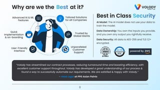 at it?
Why are we the Best
- Head Legal at PPG Asian Paints
“Volody has streamlined our contract processes, reducing turnaround time and boosting efficiency, with
excellent customer support throughout. Volody has developed a good understanding of our process &
found a way to successfully automate our requirements. We are satisfied & happy with Volody.”
8
Trusted by 

Global Giants
Tailored Solutions

for all Companies
Advanced AI & ML

Features
User-Friendly

Interface
Unparalleled

Customer

Support
Quick

Implementation

& on-boarding
Best in Class Security
AI Model: The AI model does not use your data to
train the model.
Data Security: All data is AES-256 and TLS 1.2+
encrypted.
Data Ownership: You own the inputs you provide,
and you own any output you rightfully receive.
 