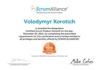 Volodymyr Korotich
is awarded the designation
Certified Scrum Product Owner® on this day,
December 05, 2012, for completing the prescribed
requirements for this certification and is hereby entitled to
all privileges and benefits offered by SCRUM ALLIANCE®.
Certificant ID: 000226968 Certification Expires: 05 December 2016
Certified Scrum Trainer® Chairman of the Board
 