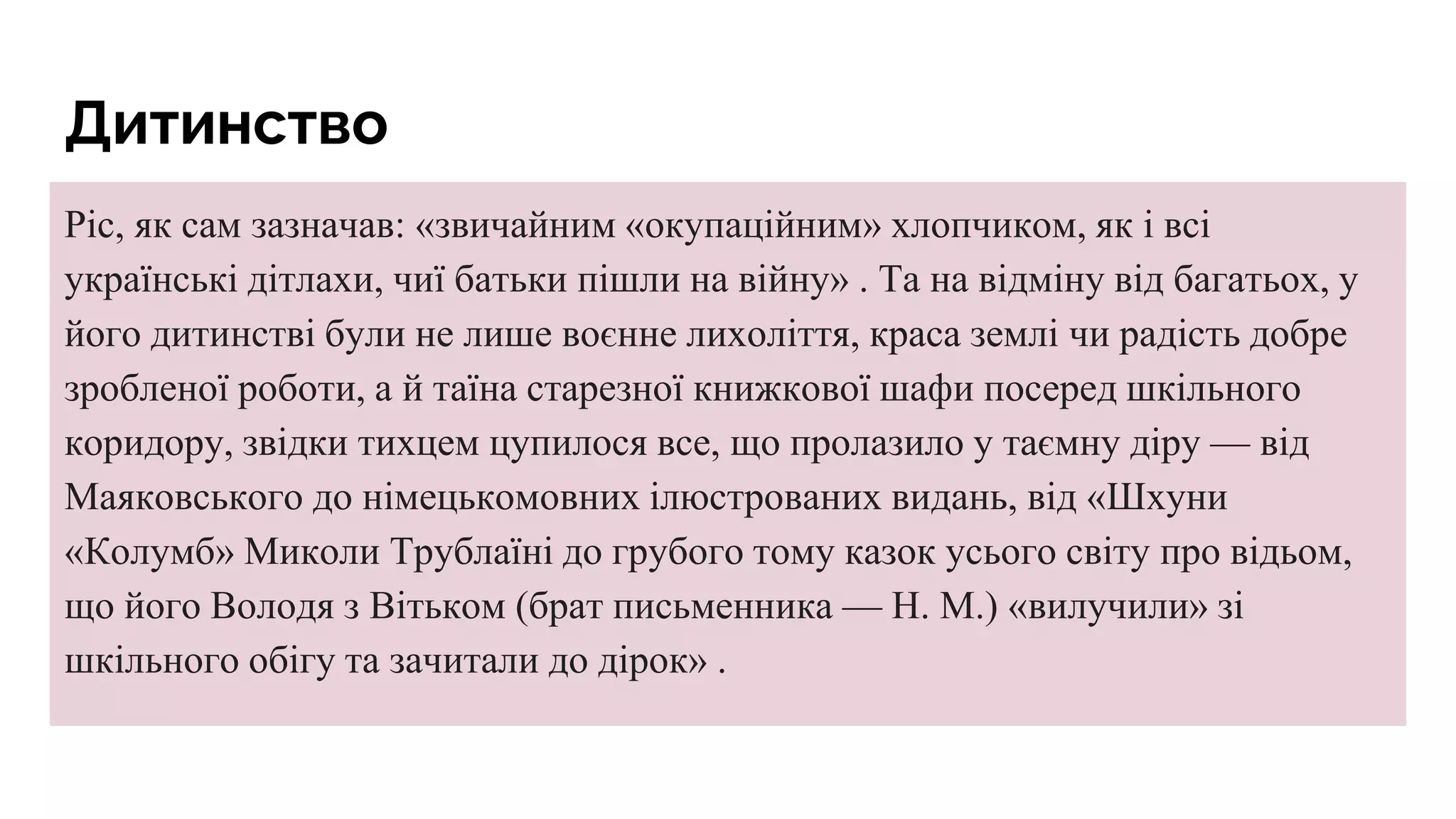 Дитинство
Ріс, як сам зазначав: «звичайним «окупаційним» хлопчиком, як і всі
українські дітлахи, чиї батьки пішли на війну» . Та на відміну від багатьох, у
його дитинстві були не лише воєнне лихоліття, краса землі чи радість добре
зробленої роботи, а й таїна старезної книжкової шафи посеред шкільного
коридору, звідки тихцем цупилося все, що пролазило у таємну діру — від
Маяковського до німецькомовних ілюстрованих видань, від «Шхуни
«Колумб» Миколи Трублаїні до грубого тому казок усього світу про відьом,
що його Володя з Вітьком (брат письменника — Н. М.) «вилучили» зі
шкільного обігу та зачитали до дірок» .
 