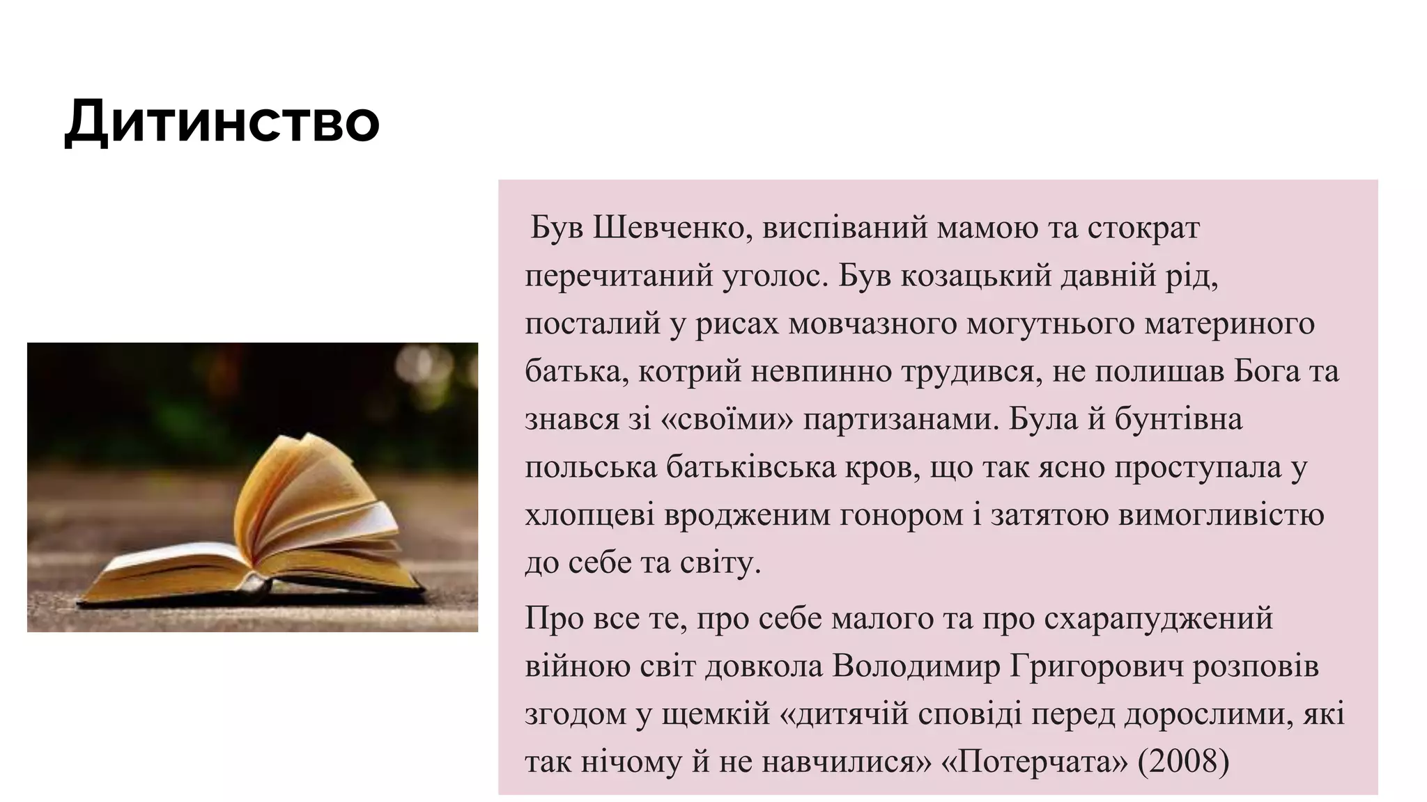 Дитинство
Був Шевченко, виспіваний мамою та стократ
перечитаний уголос. Був козацький давній рід,
посталий у рисах мовчазного могутнього материного
батька, котрий невпинно трудився, не полишав Бога та
знався зі «своїми» партизанами. Була й бунтівна
польська батьківська кров, що так ясно проступала у
хлопцеві вродженим гонором і затятою вимогливістю
до себе та світу.
Про все те, про себе малого та про схарапуджений
війною світ довкола Володимир Григорович розповів
згодом у щемкій «дитячій сповіді перед дорослими, які
так нічому й не навчилися» «Потерчата» (2008)
 