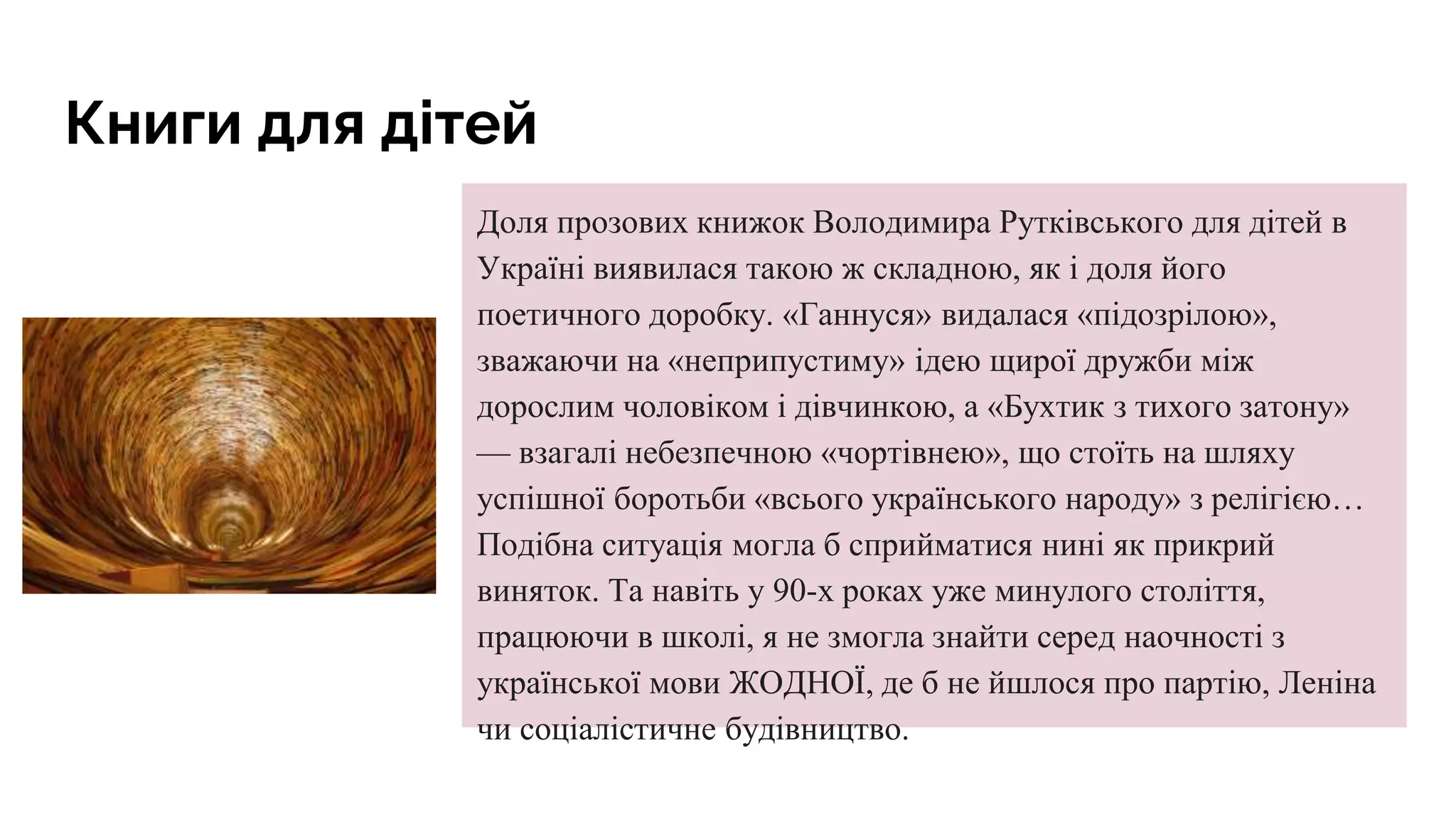 Книги для дітей
Доля прозових книжок Володимира Рутківського для дітей в
Україні виявилася такою ж складною, як і доля його
поетичного доробку. «Ганнуся» видалася «підозрілою»,
зважаючи на «неприпустиму» ідею щирої дружби між
дорослим чоловіком і дівчинкою, а «Бухтик з тихого затону»
— взагалі небезпечною «чортівнею», що стоїть на шляху
успішної боротьби «всього українського народу» з релігією…
Подібна ситуація могла б сприйматися нині як прикрий
виняток. Та навіть у 90-х роках уже минулого століття,
працюючи в школі, я не змогла знайти серед наочності з
української мови ЖОДНОЇ, де б не йшлося про партію, Леніна
чи соціалістичне будівництво.
 