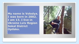 My name is Volodya.
I was born in 2002.
I am 13. I live in
Ukraine Lviv Region
Sokal District
Opilsko.
 