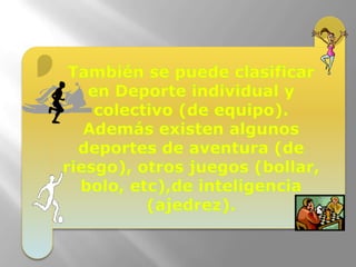 También se puede clasificar en Deporte individual y colectivo (de equipo).Además existen algunos deportes de aventura (de riesgo), otros juegos (bollar, bolo, etc),de inteligencia (ajedrez).