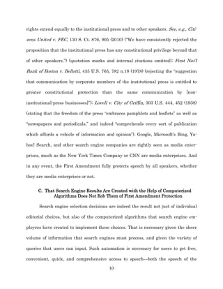 rights extend equally to the institutional press and to other speakers. See, e.g., Citi-­

zens United v. FEC, 130 S. Ct. 876, 905 (2010) (“We have consistently rejected the

proposition that the institutional press has any constitutional privilege beyond that

of other speakers.”) (quotation marks and internal citations omitted);; First Nat’l

Bank of Boston v. Bellotti, 435 U.S. 765, 782 n.18 (1978) (rejecting the “suggestion

that communication by corporate members of the institutional press is entitled to

greater constitutional    protection   than the     same    communication by [non-­

institutional-­press businesses]”);; Lovell v. City of Griffin, 303 U.S. 444, 452 (1938)

(stating that the freedom of the press “embraces pamphlets and leaflets” as well as

“newspapers and periodicals,” and indeed “comprehends every sort of publication

which affords a vehicle of information and opinion”). Google, Microsoft’s Bing, Ya-­

hoo! Search, and other search engine companies are rightly seen as media enter-­

prises, much as the New York Times Company or CNN are media enterprises. And

in any event, the First Amendment fully protects speech by all speakers, whether

they are media enterprises or not.


      C. That Search Engine Results Are Created with the Help of Computerized
             Algorithms Does Not Rob Them of First Amendment Protection

      Search engine selection decisions are indeed the result not just of individual

editorial choices, but also of the computerized algorithms that search engine em-­

ployees have created to implement these choices. That is necessary given the sheer

volume of information that search engines must process, and given the variety of

queries that users can input. Such automation is necessary for users to get free,

convenient, quick, and comprehensive access to speech—both the speech of the

                                           10
 