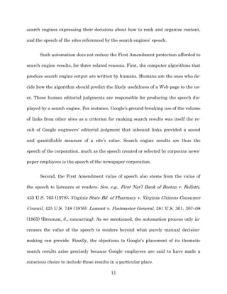search engines expressing their decisions about how to rank and organize content,

and the speech of the sites referenced by the search engines’ speech.


      Such automation does not reduce the First Amendment protection afforded to

search engine results, for three related reasons. First, the computer algorithms that

produce search engine output are written by humans. Humans are the ones who de-­

cide how the algorithm should predict the likely usefulness of a Web page to the us-­

er. These human editorial judgments are responsible for producing the speech dis-­

played by a search engine. For instance, Google’s ground-­breaking use of the volume

of links from other sites as a criterion for ranking search results was itself the re-­

sult of Google engineers’ editorial judgment that inbound links provided a sound

and quantifiable measure of a site’s value. Search engine results are thus the

speech of the corporation, much as the speech created or selected by corporate news-­

paper employees is the speech of the newspaper corporation.


      Second, the First Amendment value of speech also stems from the value of

the speech to listeners or readers. See, e.g., First Nat’l Bank of Boston v. Bellotti,

435 U.S. 765 (1978);; Virginia State Bd. of Pharmacy v. Virginia Citizens Consumer

Council, 425 U.S. 748 (1976);; Lamont v. Postmaster General, 381 U.S. 301, 307–08

(1965) (Brennan, J., concurring). As we mentioned, the automation process only in-­

creases the value of the speech to readers beyond what purely manual decision-­

making can provide. Finally, the objections to Google’s placement of its thematic

search results arise precisely because Google employees are said to have made a

conscious choice to include those results in a particular place.

                                          11
 