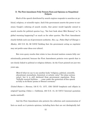 D. The First Amendment Fully Protects Facts and Opinions on Nonpolitical
                                      Subjects

      Much of the speech distributed by search engines responds to searches on po-­

litical, religious, or scientific topics. And if the government asserts the power to con-­

strain Google’s ordering of search results, that power would logically extend to

search results for political queries (e.g., “the best book about Mitt Romney” or “is

global warming happening”) as much as for other queries. The First Amendment

clearly forbids such use of government authority. See, e.g., Police Dep’t of Chicago v.

Mosley, 408 U.S. 92, 96 (1972) (holding that the government acting as regulator

may not prefer some ideas over others).


      But even query results that relate to less elevated matters remain fully con-­

stitutionally protected, because the First Amendment protects even speech that is

not closely linked to political or religious debates. As the Court pointed out just two

years ago,


      Most of what we say to one another lacks “religious, political, scientific,
      educational, journalistic, historical, or artistic value” (let alone serious
      value), but it is still sheltered from government regulation. Even
      “[w]holly neutral futilities . . . come under the protection of free speech
      as fully as do Keats’ poems or Donne’s sermons.”

United States v. Stevens, 130 S. Ct. 1577, 1591 (2010) (emphasis and ellipsis in

original) (quoting Cohen v. California, 403 U.S. 15, 25 (1971) (internal quotation

marks omitted)).


      And the First Amendment also protects the collection and communication of

facts as much as it protects opinions, including facts that are not ideologically lad-­

                                           12
 