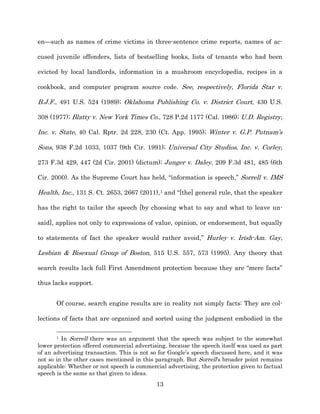 en—such as names of crime victims in three-­sentence crime reports, names of ac-­

cused juvenile offenders, lists of bestselling books, lists of tenants who had been

evicted by local landlords, information in a mushroom encyclopedia, recipes in a

cookbook, and computer program source code. See, respectively, Florida Star v.

B.J.F., 491 U.S. 524 (1989);; Oklahoma Publishing Co. v. District Court, 430 U.S.

308 (1977);; Blatty v. New York Times Co., 728 P.2d 1177 (Cal. 1986);; U.D. Registry,

Inc. v. State, 40 Cal. Rptr. 2d 228, 230 (Ct. App. 1995);; Winter v. G.P. Putnam’s

Sons, 938 F.2d 1033, 1037 (9th Cir. 1991);; Universal City Studios, Inc. v. Corley,

273 F.3d 429, 447 (2d Cir. 2001) (dictum);; Junger v. Daley, 209 F.3d 481, 485 (6th

Cir. 2000). As the Supreme Court has held, “information is speech,” Sorrell v. IMS

Health, Inc., 131 S. Ct. 2653, 2667 (2011),1 and “[the] general rule, that the speaker

has the right to tailor the speech [by choosing what to say and what to leave un-­

said], applies not only to expressions of value, opinion, or endorsement, but equally

to statements of fact the speaker would rather avoid,” Hurley v. Irish-­Am. Gay,

Lesbian & Bisexual Group of Boston, 515 U.S. 557, 573 (1995). Any theory that

search results lack full First Amendment protection because they are “mere facts”

thus lacks support.


       Of course, search engine results are in reality not simply facts: They are col-­

lections of facts that are organized and sorted using the judgment embodied in the

       1 In Sorrell there was an argument that the speech was subject to the somewhat
lower protection offered commercial advertising, because the speech itself was used as part
of an advertising transaction. This is not so for Google’s speech discussed here, and it was
not so in the other cases mentioned in this paragraph. But Sorrell’s broader point remains
applicable: Whether or not speech is commercial advertising, the protection given to factual
speech is the same as that given to ideas.
                                            13
 
