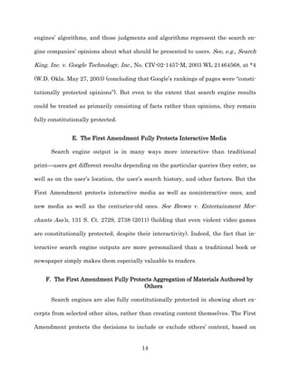 engines’ algorithms, and those judgments and algorithms represent the search en-­

gine companies’ opinions about what should be presented to users. See, e.g., Search

King, Inc. v. Google Technology, Inc., No. CIV-­02-­1457-­M, 2003 WL 21464568, at *4

(W.D. Okla. May 27, 2003) (concluding that Google’s rankings of pages were “consti-­

tutionally protected opinions”). But even to the extent that search engine results

could be treated as primarily consisting of facts rather than opinions, they remain

fully constitutionally protected.


               E. The First Amendment Fully Protects Interactive Media

      Search engine output is in many ways more interactive than traditional

print—users get different results depending on the particular queries they enter, as

well as on the user’s location, the user’s search history, and other factors. But the

First Amendment protects interactive media as well as noninteractive ones, and

new media as well as the centuries-­old ones. See Brown v. Entertainment Mer-­

chants Ass’n, 131 S. Ct. 2729, 2738 (2011) (holding that even violent video games

are constitutionally protected, despite their interactivity). Indeed, the fact that in-­

teractive search engine outputs are more personalized than a traditional book or

newspaper simply makes them especially valuable to readers.


    F. The First Amendment Fully Protects Aggregation of Materials Authored by
                                      Others

      Search engines are also fully constitutionally protected in showing short ex-­

cerpts from selected other sites, rather than creating content themselves. The First

Amendment protects the decisions to include or exclude others’ content, based on


                                          14
 