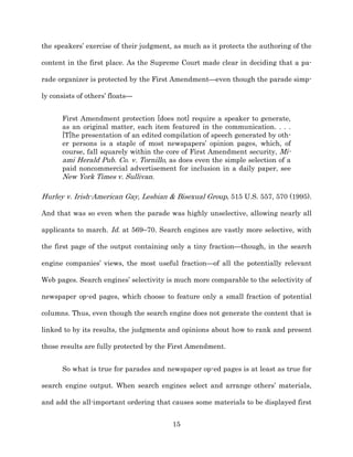 the speakers’ exercise of their judgment, as much as it protects the authoring of the

content in the first place. As the Supreme Court made clear in deciding that a pa-­

rade organizer is protected by the First Amendment—even though the parade simp-­

ly consists of others’ floats—


      First Amendment protection [does not] require a speaker to generate,
      as an original matter, each item featured in the communication. . . .
      [T]he presentation of an edited compilation of speech generated by oth-­
      er persons is a staple of most newspapers’ opinion pages, which, of
      course, fall squarely within the core of First Amendment security, Mi-­
      ami Herald Pub. Co. v. Tornillo, as does even the simple selection of a
      paid noncommercial advertisement for inclusion in a daily paper, see
      New York Times v. Sullivan.

Hurley v. Irish-­American Gay, Lesbian & Bisexual Group, 515 U.S. 557, 570 (1995).

And that was so even when the parade was highly unselective, allowing nearly all

applicants to march. Id. at 569–70. Search engines are vastly more selective, with

the first page of the output containing only a tiny fraction—though, in the search

engine companies’ views, the most useful fraction—of all the potentially relevant

Web pages. Search engines’ selectivity is much more comparable to the selectivity of

newspaper op-­ed pages, which choose to feature only a small fraction of potential

columns. Thus, even though the search engine does not generate the content that is

linked to by its results, the judgments and opinions about how to rank and present

those results are fully protected by the First Amendment.


      So what is true for parades and newspaper op-­ed pages is at least as true for

search engine output. When search engines select and arrange others’ materials,

and add the all-­important ordering that causes some materials to be displayed first


                                         15
 