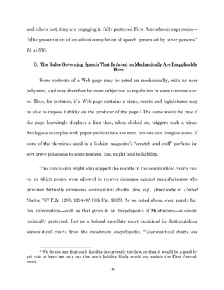 and others last, they are engaging in fully protected First Amendment expression—

“[t]he presentation of an edited compilation of speech generated by other persons.”

Id. at 570.


    G. The Rules Governing Speech That Is Acted on Mechanically Are Inapplicable
                                        Here

       Some contents of a Web page may be acted on mechanically, with no user

judgment, and may therefore be more subjection to regulation in some circumstanc-­

es. Thus, for instance, if a Web page contains a virus, courts and legislatures may

be able to impose liability on the producer of the page.2 The same would be true if

the page knowingly displays a link that, when clicked on, triggers such a virus.

Analogous examples with paper publications are rare, but one can imagine some: If

some of the chemicals used in a fashion magazine’s “scratch and sniff” perfume in-­

sert prove poisonous to some readers, that might lead to liability.


       This conclusion might also support the results in the aeronautical charts cas-­

es, in which people were allowed to recover damages against manufacturers who

provided factually erroneous aeronautical charts. See, e.g., Brocklesby v. United

States, 767 F.2d 1288, 1294–95 (9th Cir. 1985). As we noted above, even purely fac-­

tual information—such as that given in an Encyclopedia of Mushrooms—is consti-­

tutionally protected. But as a federal appellate court explained in distinguishing

aeronautical charts from the mushroom encyclopedia, “[a]eronautical charts are



       2 We do not say that such liability is currently the law, or that it would be a good le-­
gal rule to have;; we only say that such liability likely would not violate the First Amend-­
ment.
                                              16
 