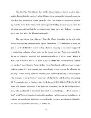 And the First Amendment does not let the government hold a speaker liable

on the theory that the speaker’s alleged biases deny readers the balanced presenta-­

tion that they supposedly expect. That the New York Times has spoken of publish-­

ing “all the news that’s fit to print” cannot justify holding the newspaper liable for

slighting some stories that the government or a third party may feel are even more

important than what the Times chose to print.


      The precedents bear this out. That the Times bestseller list is said to be

“based on computer-­processed sales figures from about 2,000 bookstores in every re-­

gion of the United States” cannot justify a lawsuit objecting to the Times’ supposed-­

ly misleading exclusion of one book, on the theory that the Times represented the

list as an “objective, unbiased and accurate compilation of actual sales.” Blatty v.

New York Times Co., 42 Cal. 3d 1033, 1046 n.2 (1986). And an information technol-­

ogy advisor’s describing its “analysis [as] being ‘fact-­based and knowledge-­centric,’

‘built on objectivity,’ and founded on a methodology it says ensures the ‘ultimate ob-­

jectivity’” cannot justify a lawsuit objecting to a particular ranking as being suppos-­

edly contrary to the publisher’s assurance of objectivity and therefore misleading.

ZL Technologies, Inc. v. Gartner, Inc., 709 F. Supp. 2d 789, 797–98 (N.D. Cal. 2010).

Even such express assertions of an objective foundation, the ZL Technologies court

held, “are insufficient to transform the tenor of the rankings . . . from opinion to

fact,” id. at 798, and thus to diminish the speaker’s right to exercise its judgment in

crafting such rankings. This is so even when the rankings are allegedly biased by

the speaker’s economic incentives, id. at 801 n.4.


                                          18
 