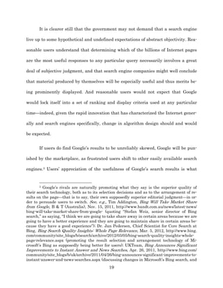 It is clearer still that the government may not demand that a search engine

live up to some hypothetical and undefined expectations of abstract objectivity. Rea-­

sonable users understand that determining which of the billions of Internet pages

are the most useful responses to any particular query necessarily involves a great

deal of subjective judgment, and that search engine companies might well conclude

that material produced by themselves will be especially useful and thus merits be-­

ing prominently displayed. And reasonable users would not expect that Google

would lock itself into a set of ranking and display criteria used at any particular

time—indeed, given the rapid innovation that has characterized the Internet gener-­

ally and search engines specifically, change in algorithm design should and would

be expected.


       If users do find Google’s results to be unreliably skewed, Google will be pun-­

ished by the marketplace, as frustrated users shift to other easily available search

engines.3 Users’ appreciation of the usefulness of Google’s search results is what


       3  Google’s rivals are naturally promoting what they say is the superior quality of
their search technology, both as to its selection decisions and as to the arrangement of re-­
sults on the page—that is to say, their own supposedly superior editorial judgment—in or-­
der to persuade users to switch. See, e.g., Tim Addington, Bing Will Take Market Share
from Google, B & T (Australia), Nov. 15, 2011, http://www.bandt.com.au/news/latest-­news/
bing-­will-­take-­market-­share-­from-­google-­ (quoting “Stefan Weiz, senior director of Bing
search,” as saying, “I think we are going to take share away in certain areas because we are
going to have a better experience and they are going to maintain share in certain areas be-­
cause they have a good experience”);; Dr. Jan Pedersen, Chief Scientist for Core Search at
Bing, Bing Search Quality Insights: Whole Page Relevance, Mar. 5, 2012, http://www.bing.
com/community/site_blogs/b/search/archive/2012/03/05/bing-­search-­quality-­insights-­whole-­
page-­relevance.aspx (promoting the result selection and arrangement technology of Mi-­
crosoft’s Bing as supposedly being better for users);; UKTeam, Bing Announces Significant
Improvements to Instant Answer and News Searches, Apr. 26, 2011, http://www.bing.com/
community/site_blogs/b/uk/archive/2011/04/26/bing-­announces-­significant-­improvements-­to-­
instant-­answer-­and-­news-­searches.aspx (discussing changes in Microsoft’s Bing search, and
                                             19
 
