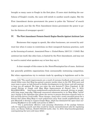 brought so many users to Google in the first place. If users start doubting the use-­

fulness of Google’s results, the users will switch to another search engine. But the

First Amendment denies government the power to police the “fairness” of search

engine speech, just like the First Amendment denies government the power to po-­

lice the fairness of newspaper speech.4


IV.    The First Amendment Protects Search Engine Results Against Antitrust Law


       Businesses that engage in speech, like other businesses, are covered by anti-­

trust law when it comes to restrictions on their nonspeech business practices, such

as the licensing of content. Associated Press v. United States, 326 U.S. 1 (1945). But

antitrust law itself, like other laws, is limited by the First Amendment, and may not

be used to control what speakers say or how they say it.


       A clear example of this comes in the Noerr/Pennington line of cases. Antitrust

law generally prohibits organizations from unreasonably restraining competition.

But when organizations try to restrain trade by speaking to legislators and to the

closing with “The search improvements are a result of customer feedback and research, and
closely follow news that Bing has gained a greater market share in the UK. With more and
more room to grow we look forward to further developments in the future and will continue
to keep you all updated. We hope you enjoy the new features!”);; Dave Copeland, Is Mi-­
crosoft Driving at Google with Bing Maps Improvements & Patent?, Jan. 5, 2012,
READWRITEWEB,         http://www.readwriteweb.com/archives/is_microsoft_driving_at_google_
with_bing_maps_impr.php (“Microsoft announced enhancements to its Bing Maps, includ-­
ing a change to the algorithm that allows the service to process directions requests twice as
fast and help drivers avoid traffic. Those changes, along with a newly-­awarded patent for a
feature that allows Bing Maps to route pedestrians away from unsafe neighborhoods, sug-­
gest Microsoft is driving to surpass Google Maps, which has dominated the space since sur-­
passing MapQuest in site traffic and queries in 2008.”).
        4 For a particularly effective—and amusing—illustration of the analogy between

calls for regulating search and what would be clearly unconstitutional calls for regulating
news, see Danny Sullivan, SEARCH ENGINE LAND, July 15, 2010, http://searchengineland.
com/regulating-­the-­new-­york-­times-­46521 .
                                             20
 