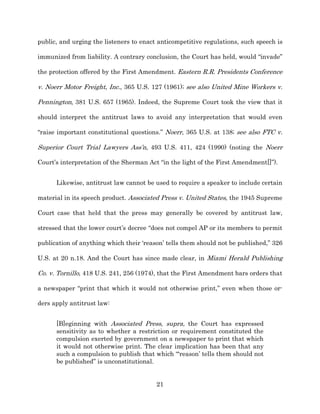 public, and urging the listeners to enact anticompetitive regulations, such speech is

immunized from liability. A contrary conclusion, the Court has held, would “invade”

the protection offered by the First Amendment. Eastern R.R. Presidents Conference

v. Noerr Motor Freight, Inc., 365 U.S. 127 (1961);; see also United Mine Workers v.

Pennington, 381 U.S. 657 (1965). Indeed, the Supreme Court took the view that it

should interpret the antitrust laws to avoid any interpretation that would even

“raise important constitutional questions.” Noerr, 365 U.S. at 138;; see also FTC v.

Superior Court Trial Lawyers Ass’n, 493 U.S. 411, 424 (1990) (noting the Noerr

Court’s interpretation of the Sherman Act “in the light of the First Amendment[]”).


      Likewise, antitrust law cannot be used to require a speaker to include certain

material in its speech product. Associated Press v. United States, the 1945 Supreme

Court case that held that the press may generally be covered by antitrust law,

stressed that the lower court’s decree “does not compel AP or its members to permit

publication of anything which their ‘reason’ tells them should not be published,” 326

U.S. at 20 n.18. And the Court has since made clear, in Miami Herald Publishing

Co. v. Tornillo, 418 U.S. 241, 256 (1974), that the First Amendment bars orders that

a newspaper “print that which it would not otherwise print,” even when those or-­

ders apply antitrust law:


      [B]eginning with Associated Press, supra, the Court has expressed
      sensitivity as to whether a restriction or requirement constituted the
      compulsion exerted by government on a newspaper to print that which
      it would not otherwise print. The clear implication has been that any
      such a compulsion to publish that which “‘reason’ tells them should not
      be published” is unconstitutional.


                                         21
 