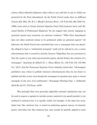 cisions reflect editorial judgments about what to say and how to say it, which are

protected by the First Amendment. As the Tenth Circuit made clear in Jefferson

County Sch. Dist. No. R-­1 v. Moody’s Investor Servs., 175 F.3d 848, 860 (10th Cir.

1999), cases such as Lorain Journal, Superior Court Trial Lawyers Ass’n, and Na-­

tional Society of Professional Engineers “do not suggest that merely engaging in

protected speech may constitute an antitrust violation.” “[T]he First Amendment

does not allow antitrust claims to be predicated solely on protected speech.” Id.

Likewise, the Ninth Circuit has concluded that even a newspaper that was plausi-­

bly alleged to have a “substantial monopoly” could not be ordered to run a movie

advertisement that it wanted to exclude, because “[a]ppellant has not convinced us

that the courts or any other governmental agency should dictate the contents of a

newspaper.” Associates & Aldrich Co. v. Times Mirror Co., 440 F.2d 133, 135 (9th

Cir. 1971). And the Tennessee Supreme Court similarly stated that, “[n]ewspaper

publishers may refuse to publish whatever advertisements they do not desire to

publish and this is true even though the newspaper in question may enjoy a virtual

monopoly in the area of its publication.” Newspaper Printing Corp. v. Galbreath,

580 S.W. 2d 777, 779 (Tenn. 1979).


      This principle that even generally applicable economic regulations may not

be used to require a speaker to include certain material in its speech product is not

confined to antitrust law;; it is equally visible, for example, in the labor law cases.

Labor law, like antitrust law, is aimed at protecting against misuse of economic

power. And labor law, like antitrust law, may usually be lawfully applied to most


                                          23
 