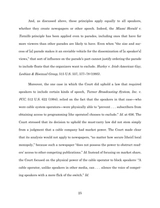 And, as discussed above, these principles apply equally to all speakers,

whether they create newspapers or other speech. Indeed, the Miami Herald v.

Tornillo principle has been applied even to parades, including ones that have far

more viewers than other parades are likely to have. Even when “the size and suc-­

cess of [a] parade makes it an enviable vehicle for the dissemination of [a speaker’s]

views,” that sort of influence on the parade’s part cannot justify ordering the parade

to include floats that the organizers want to exclude. Hurley v. Irish-­American Gay,

Lesbian & Bisexual Group, 515 U.S. 557, 577–78 (1995).


      Moreover, the one case in which the Court did uphold a law that required

speakers to include certain kinds of speech, Turner Broadcasting System, Inc. v.

FCC, 512 U.S. 622 (1994), relied on the fact that the speakers in that case—who

were cable system operators—were physically able to “prevent . . . subscribers from

obtaining access to programming [the operator] chooses to exclude.” Id. at 656. The

Court stressed that its decision to uphold the must-­carry law did not stem simply

from a judgment that a cable company had market power. The Court made clear

that its analysis would not apply to newspapers, “no matter how secure [their] local

monopoly,” because such a newspaper “does not possess the power to obstruct read-­

ers’ access to other competing publications.” Id. Instead of focusing on market share,

the Court focused on the physical power of the cable operator to block speakers: “A

cable operator, unlike speakers in other media, can . . . silence the voice of compet-­

ing speakers with a mere flick of the switch.” Id.




                                          25
 