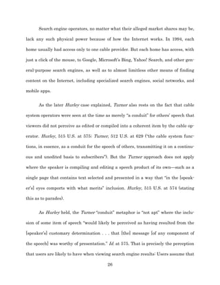 Search engine operators, no matter what their alleged market shares may be,

lack any such physical power because of how the Internet works. In 1994, each

home usually had access only to one cable provider. But each home has access, with

just a click of the mouse, to Google, Microsoft’s Bing, Yahoo! Search, and other gen-­

eral-­purpose search engines, as well as to almost limitless other means of finding

content on the Internet, including specialized search engines, social networks, and

mobile apps.


      As the later Hurley case explained, Turner also rests on the fact that cable

system operators were seen at the time as merely “a conduit” for others’ speech that

viewers did not perceive as edited or compiled into a coherent item by the cable op-­

erator. Hurley, 515 U.S. at 575;; Turner, 512 U.S. at 629 (“the cable system func-­

tions, in essence, as a conduit for the speech of others, transmitting it on a continu-­

ous and unedited basis to subscribers”). But the Turner approach does not apply

where the speaker is compiling and editing a speech product of its own—such as a

single page that contains text selected and presented in a way that “in the [speak-­

er’s] eyes comports with what merits” inclusion. Hurley, 515 U.S. at 574 (stating

this as to parades).


      As Hurley held, the Turner “conduit” metaphor is “not apt” where the inclu-­

sion of some item of speech “would likely be perceived as having resulted from the

[speaker’s] customary determination . . . that [the] message [of any component of

the speech] was worthy of presentation.” Id. at 575. That is precisely the perception

that users are likely to have when viewing search engine results: Users assume that

                                          26
 