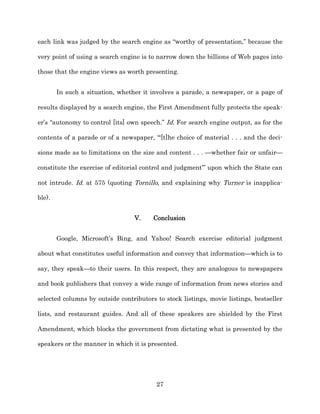 each link was judged by the search engine as “worthy of presentation,” because the

very point of using a search engine is to narrow down the billions of Web pages into

those that the engine views as worth presenting.


        In such a situation, whether it involves a parade, a newspaper, or a page of

results displayed by a search engine, the First Amendment fully protects the speak-­

er’s “autonomy to control [its] own speech.” Id. For search engine output, as for the

contents of a parade or of a newspaper, “‘[t]he choice of material . . . and the deci-­

sions made as to limitations on the size and content . . . —whether fair or unfair—

constitute the exercise of editorial control and judgment’” upon which the State can

not intrude. Id. at 575 (quoting Tornillo, and explaining why Turner is inapplica-­

ble).


                                  V.     Conclusion


        Google, Microsoft’s Bing, and Yahoo! Search exercise editorial judgment

about what constitutes useful information and convey that information—which is to

say, they speak—to their users. In this respect, they are analogous to newspapers

and book publishers that convey a wide range of information from news stories and

selected columns by outside contributors to stock listings, movie listings, bestseller

lists, and restaurant guides. And all of these speakers are shielded by the First

Amendment, which blocks the government from dictating what is presented by the

speakers or the manner in which it is presented.




                                          27
 