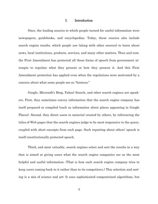I.        Introduction


      Once, the leading sources to which people turned for useful information were

newspapers, guidebooks, and encyclopedias. Today, these sources also include

search engine results, which people use (along with other sources) to learn about

news, local institutions, products, services, and many other matters. Then and now,

the First Amendment has protected all these forms of speech from government at-­

tempts to regulate what they present or how they present it. And this First

Amendment protection has applied even when the regulations were motivated by a

concern about what some people see as “fairness.”


      Google, Microsoft’s Bing, Yahoo! Search, and other search engines are speak-­

ers. First, they sometimes convey information that the search engine company has

itself prepared or compiled (such as information about places appearing in Google

Places). Second, they direct users to material created by others, by referencing the

titles of Web pages that the search engines judge to be most responsive to the query,

coupled with short excerpts from each page. Such reporting about others’ speech is

itself constitutionally protected speech.


      Third, and most valuably, search engines select and sort the results in a way

that is aimed at giving users what the search engine companies see as the most

helpful and useful information. (That is how each search engine company tries to

keep users coming back to it rather than to its competitors.) This selection and sort-­

ing is a mix of science and art: It uses sophisticated computerized algorithms, but



                                              3
 