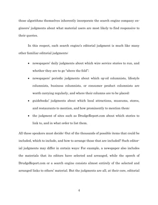 those algorithms themselves inherently incorporate the search engine company en-­

gineers’ judgments about what material users are most likely to find responsive to

their queries.


      In this respect, each search engine’s editorial judgment is much like many

other familiar editorial judgments:


          newspapers’ daily judgments about which wire service stories to run, and

          whether they are to go “above the fold”;;

          newspapers’ periodic judgments about which op-­ed columnists, lifestyle

          columnists, business columnists, or consumer product columnists are

          worth carrying regularly, and where their columns are to be placed;;

          guidebooks’ judgments about which local attractions, museums, stores,

          and restaurants to mention, and how prominently to mention them;;

          the judgment of sites such as DrudgeReport.com about which stories to

          link to, and in what order to list them.


All these speakers must decide: Out of the thousands of possible items that could be

included, which to include, and how to arrange those that are included? Such editor-­

ial judgments may differ in certain ways: For example, a newspaper also includes

the materials that its editors have selected and arranged, while the speech of

DrudgeReport.com or a search engine consists almost entirely of the selected and

arranged links to others’ material. But the judgments are all, at their core, editorial




                                           4
 