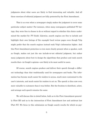 judgments about what users are likely to find interesting and valuable. And all

these exercises of editorial judgment are fully protected by the First Amendment.


      That is so even when a newspaper simply makes the judgment to cover some

particular subject matter: For instance, when many newspapers published TV list-­

ings, they were free to choose to do so without regard to whether this choice under-­

mined the market for TV Guide. Likewise, search engines are free to include and

highlight their own listings of (for example) local review pages even though Yelp

might prefer that the search engines instead rank Yelp’s information higher. And

this First Amendment protection is even more clearly present when a speaker, such

as Google, makes not just the one include-­or-­not editorial judgment, but rather

many judgments about how to design the algorithms that produce and rank search

results that—in Google’s opinion—are likely to be most useful to users.


      Of course, search engines produce and deliver their speech through a differ-­

ent technology than that traditionally used for newspapers and books. The infor-­

mation has become much easier for readers to access, much more customized to the

user’s interests, and much easier for readers to act on. The speech is thus now even

more valuable to customers than it was before. But the freedom to distribute, select,

and arrange such speech remains the same.


      We will discuss this in detail below, both as to the First Amendment general-­

ly (Part III) and as to the intersection of First Amendment law and antitrust law

(Part IV). We focus in this submission on Google search results for which no pay-­



                                         5
 