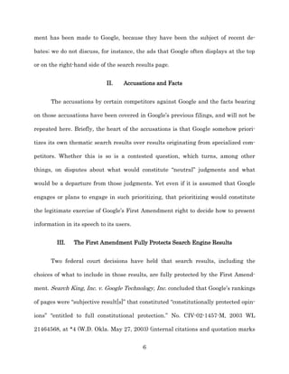 ment has been made to Google, because they have been the subject of recent de-­

bates;; we do not discuss, for instance, the ads that Google often displays at the top

or on the right-­hand side of the search results page.


                             II.    Accusations and Facts


      The accusations by certain competitors against Google and the facts bearing

on those accusations have been covered in Google’s previous filings, and will not be

repeated here. Briefly, the heart of the accusations is that Google somehow priori-­

tizes its own thematic search results over results originating from specialized com-­

petitors. Whether this is so is a contested question, which turns, among other

things, on disputes about what would constitute “neutral” judgments and what

would be a departure from those judgments. Yet even if it is assumed that Google

engages or plans to engage in such prioritizing, that prioritizing would constitute

the legitimate exercise of Google’s First Amendment right to decide how to present

information in its speech to its users.


         III.   The First Amendment Fully Protects Search Engine Results


      Two federal court decisions have held that search results, including the

choices of what to include in those results, are fully protected by the First Amend-­

ment. Search King, Inc. v. Google Technology, Inc. concluded that Google’s rankings

of pages were “subjective result[s]” that constituted “constitutionally protected opin-­

ions” “entitled to full constitutional protection.” No. CIV-­02-­1457-­M, 2003 WL

21464568, at *4 (W.D. Okla. May 27, 2003) (internal citations and quotation marks


                                           6
 