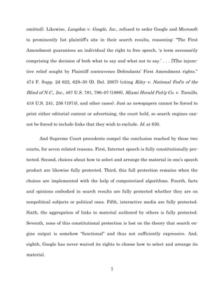 omitted). Likewise, Langdon v. Google, Inc., refused to order Google and Microsoft

to prominently list plaintiff’s site in their search results, reasoning: “The First

Amendment guarantees an individual the right to free speech, ‘a term necessarily

comprising the decision of both what to say and what not to say.’ . . . [T]he injunc-­

tive relief sought by Plaintiff contravenes Defendants’ First Amendment rights.”

474 F. Supp. 2d 622, 629–30 (D. Del. 2007) (citing Riley v. National Fed’n of the

Blind of N.C., Inc., 487 U.S. 781, 796–97 (1988), Miami Herald Pub’g Co. v. Tornillo,

418 U.S. 241, 256 (1974), and other cases). Just as newspapers cannot be forced to

print either editorial content or advertising, the court held, so search engines can-­

not be forced to include links that they wish to exclude. Id. at 630.


      And Supreme Court precedents compel the conclusion reached by these two

courts, for seven related reasons. First, Internet speech is fully constitutionally pro-­

tected. Second, choices about how to select and arrange the material in one’s speech

product are likewise fully protected. Third, this full protection remains when the

choices are implemented with the help of computerized algorithms. Fourth, facts

and opinions embodied in search results are fully protected whether they are on

nonpolitical subjects or political ones. Fifth, interactive media are fully protected.

Sixth, the aggregation of links to material authored by others is fully protected.

Seventh, none of this constitutional protection is lost on the theory that search en-­

gine output is somehow “functional” and thus not sufficiently expressive. And,

eighth, Google has never waived its rights to choose how to select and arrange its

material.


                                           7
 
