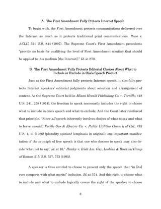 A. The First Amendment Fully Protects Internet Speech

      To begin with, the First Amendment protects communications delivered over

the Internet as much as it protects traditional print communications. Reno v.

ACLU, 521 U.S. 844 (1997). The Supreme Court’s First Amendment precedents

“provide no basis for qualifying the level of First Amendment scrutiny that should

be applied to this medium [the Internet].” Id. at 870.


       B. The First Amendment Fully Protects Editorial Choices About What to
                      Include or Exclude in One’s Speech Product

      Just as the First Amendment fully protects Internet speech, it also fully pro-­

tects Internet speakers’ editorial judgments about selection and arrangement of

content. As the Supreme Court held in Miami Herald Publishing Co. v. Tornillo, 418

U.S. 241, 258 (1974), the freedom to speak necessarily includes the right to choose

what to include in one’s speech and what to exclude. And the Court later reinforced

that principle: “‘Since all speech inherently involves choices of what to say and what

to leave unsaid,’ Pacific Gas & Electric Co. v. Public Utilities Comm’n of Cal., 475

U.S. 1, 11 (1986) (plurality opinion) (emphasis in original), one important manifes-­

tation of the principle of free speech is that one who chooses to speak may also de-­

cide ‘what not to say,’ id. at 16.” Hurley v. Irish-­Am. Gay, Lesbian & Bisexual Group

of Boston, 515 U.S. 557, 573 (1995).


      A speaker is thus entitled to choose to present only the speech that “in [its]

eyes comports with what merits” inclusion. Id. at 574. And this right to choose what

to include and what to exclude logically covers the right of the speaker to choose


                                          8
 