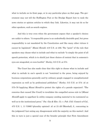 what to include on its front page, or in any particular place on that page. The gov-­

ernment may not tell the Huffington Post or the Drudge Report how to rank the

news stories or opinion articles to which they link. Likewise, it may not do so for

other speakers, such as search engines.


      And this is true even when the government argues that a speaker’s choices

are unfair to others. “A responsible press is an undoubtedly desirable goal, but press

responsibility is not mandated by the Constitution and like many other virtues it

cannot be legislated.” Miami Herald, 418 U.S. at 256. The “point” of the rule that

speakers may choose what to include and what to exclude “is simply the point of all

speech protection, which is to shield just those choices of content that in someone's

eyes are misguided, or even hurtful.” Hurley, 515 U.S. at 574.


      The Court has also made clear that this right to choose what to include and

what to exclude in one’s speech is not “restricted to the press, being enjoyed by

business corporations generally and by ordinary people engaged in unsophisticated

expression as well as by professional publishers.” Hurley, 515 U.S. at 574;; id. at

575–76 (applying Miami Herald to protect the rights of a parade organizer). “The

concerns that caused [the Court] to invalidate the compelled access rule in [Miami

Herald] apply to appellant [a utility company sending material to its customers] as

well as to the institutional press.” Pac. Gas & Elec. Co. v. Pub. Util. Comm’n of Cal.,

475 U.S. 1, 11 (1986) (plurality opinion);; id. at 21–26 (Marshall, J., concurring in

the judgment) (not noting any disagreement with the majority on this matter). And

this in turn is just a special case of the broader principle that First Amendment

                                          9
 