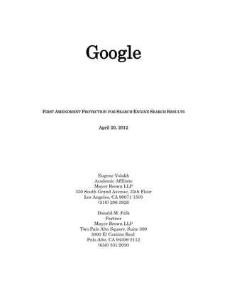Google


FIRST AMENDMENT PROTECTION FOR SEARCH ENGINE SEARCH RESULTS


                       April 20, 2012




                       Eugene Volokh
                      Academic Affiliate
                      Mayer Brown LLP
             350 South Grand Avenue, 25th Floor
                 Los Angeles, CA 90071-­1503
                       (310) 206-­3926

                      Donald M. Falk
                          Partner
                     Mayer Brown LLP
               Two Palo Alto Square, Suite 300
                   3000 El Camino Real
                 Palo Alto, CA 94306-­2112
                       (650) 331-­2030
 