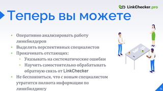 ▸ Оперативно анализировать работу
линкбилдеров
▸ Выделять перспективных специалистов
▸ Прокачивать отстающих:
▹ Указывать на систематические ошибки
▹ Научить самостоятельно обрабатывать
обратную связь от LinkChecker
▸ Не беспокоиться, что с новым специалистом
утратится полнота информации по
линкбилдингу 14
Теперь вы можете
 