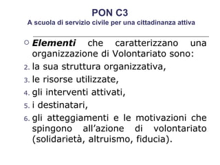 Elementi  che caratterizzano una organizzazione di Volontariato sono: la sua struttura organizzativa, le risorse utilizzate, gli interventi attivati, i destinatari, gli atteggiamenti e le motivazioni che spingono all’azione di volontariato (solidarietà, altruismo, fiducia). PON C3  A scuola di servizio civile per una cittadinanza attiva 