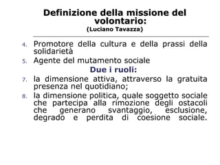 Definizione della missione del volontario: (Luciano Tavazza) Promotore della cultura e della prassi della solidarietà  Agente del mutamento sociale  Due i ruoli:   la dimensione attiva, attraverso la gratuita presenza nel quotidiano; la dimensione politica, quale soggetto sociale che partecipa alla rimozione degli ostacoli che generano svantaggio, esclusione, degrado e perdita di coesione sociale. 
