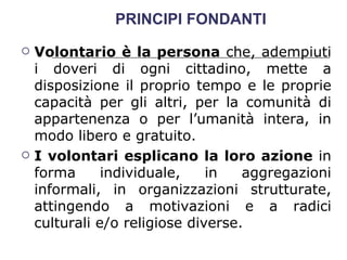 PRINCIPI FONDANTI Volontario è la persona  che, adempiuti i doveri di ogni cittadino, mette a disposizione il proprio tempo e le proprie capacità per gli altri, per la comunità di appartenenza o per l’umanità intera, in modo libero e gratuito.  I volontari esplicano la loro azione  in forma individuale, in aggregazioni informali, in organizzazioni strutturate, attingendo a motivazioni e a radici culturali e/o religiose diverse.  