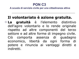Il volontariato è azione gratuita.  La gratuità  è l’elemento distintivo dell’agire volontario e lo rende originale rispetto ad altre componenti del terzo settore e ad altre forme di impegno civile. Ciò comporta assenza di guadagno economico, libertà da ogni forma di potere e rinuncia ai vantaggi diretti e indiretti.  PON C3  A scuola di servizio civile per una cittadinanza attiva 